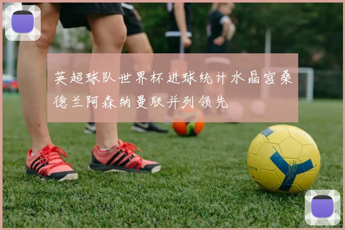 英超球队世界杯进球统计水晶宫桑德兰阿森纳曼联并列领先