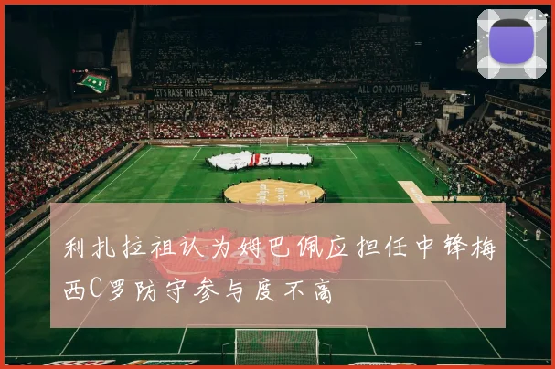 利扎拉祖认为姆巴佩应担任中锋梅西C罗防守参与度不高