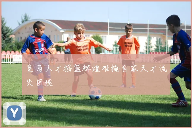 皇马人才摇篮辉煌难掩自家天才流失困境