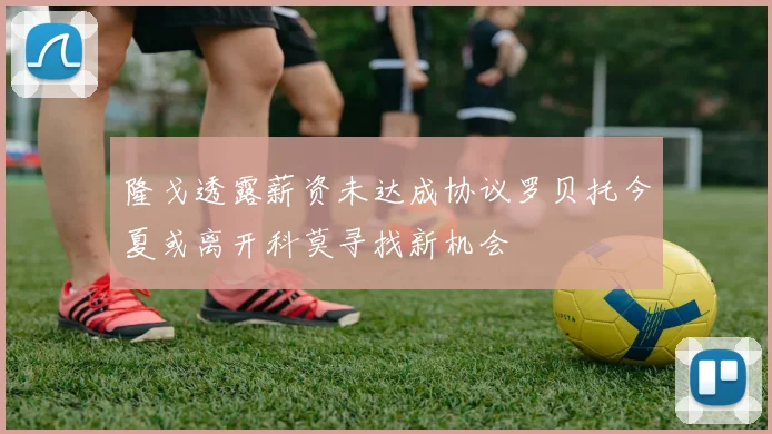 隆戈透露薪资未达成协议罗贝托今夏或离开科莫寻找新机会