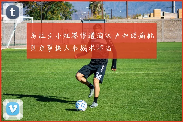 乌拉圭小组赛惨遭淘汰卢加诺痛批贝尔萨换人和战术不当