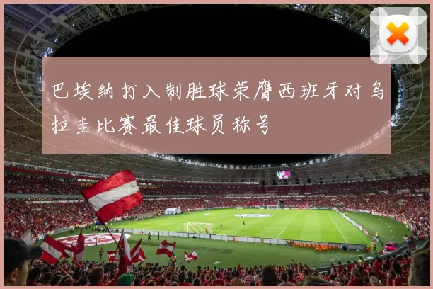 巴埃纳打入制胜球荣膺西班牙对乌拉圭比赛最佳球员称号