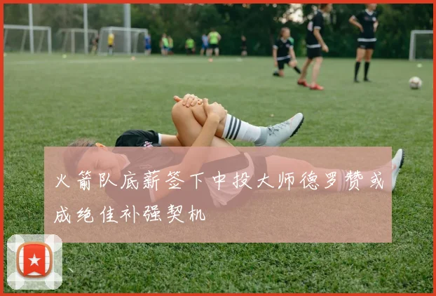 火箭队底薪签下中投大师德罗赞或成绝佳补强契机