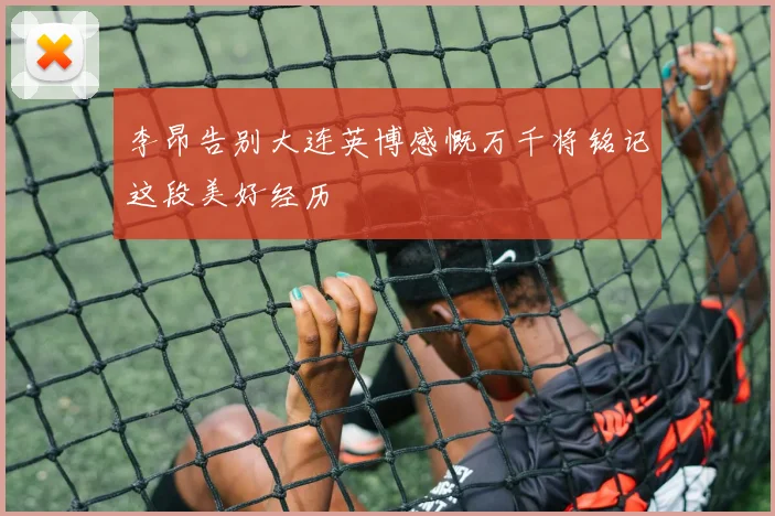 李昂告别大连英博感慨万千将铭记这段美好经历