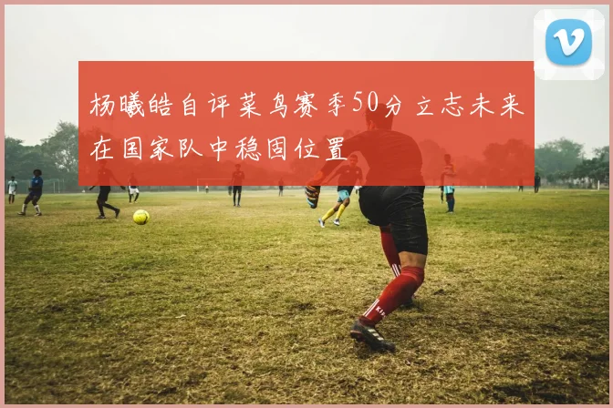 杨曦皓自评菜鸟赛季50分立志未来在国家队中稳固位置