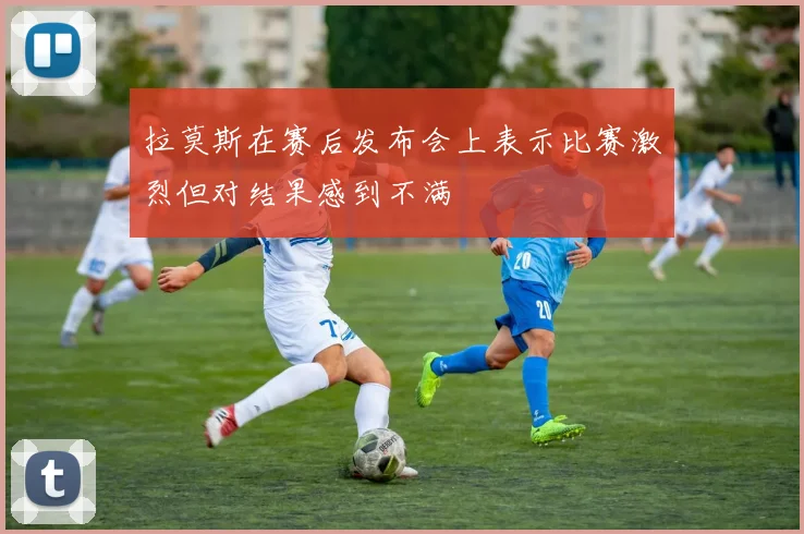 拉莫斯在赛后发布会上表示比赛激烈但对结果感到不满